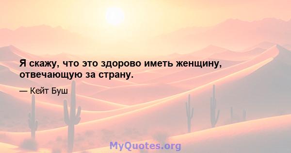 Я скажу, что это здорово иметь женщину, отвечающую за страну.