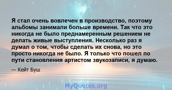 Я стал очень вовлечен в производство, поэтому альбомы занимали больше времени. Так что это никогда не было преднамеренным решением не делать живые выступления. Несколько раз я думал о том, чтобы сделать их снова, но это 