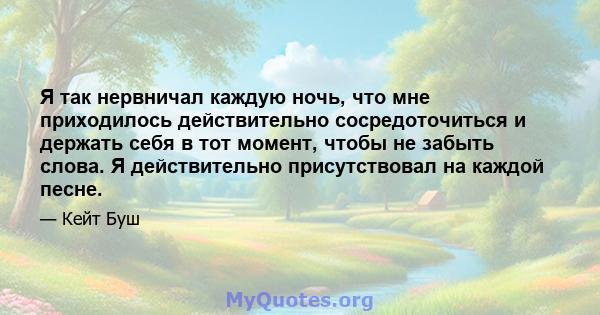 Я так нервничал каждую ночь, что мне приходилось действительно сосредоточиться и держать себя в тот момент, чтобы не забыть слова. Я действительно присутствовал на каждой песне.