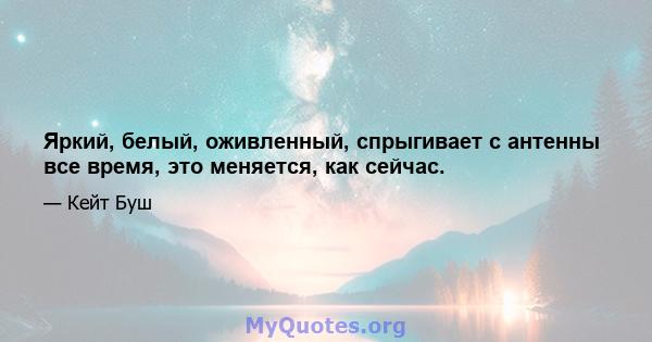 Яркий, белый, оживленный, спрыгивает с антенны все время, это меняется, как сейчас.