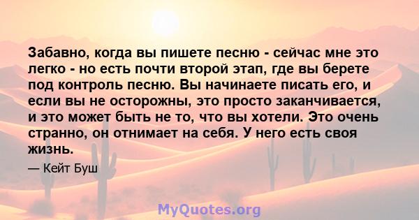 Забавно, когда вы пишете песню - сейчас мне это легко - но есть почти второй этап, где вы берете под контроль песню. Вы начинаете писать его, и если вы не осторожны, это просто заканчивается, и это может быть не то, что 