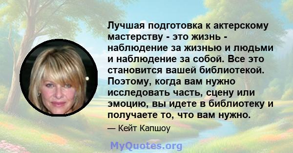 Лучшая подготовка к актерскому мастерству - это жизнь - наблюдение за жизнью и людьми и наблюдение за собой. Все это становится вашей библиотекой. Поэтому, когда вам нужно исследовать часть, сцену или эмоцию, вы идете в 