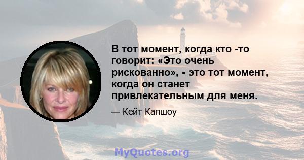 В тот момент, когда кто -то говорит: «Это очень рискованно», - это тот момент, когда он станет привлекательным для меня.