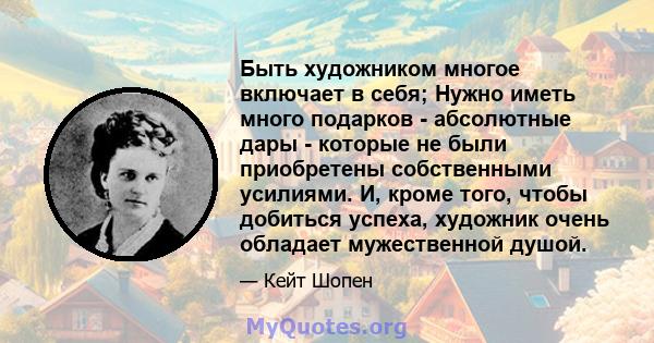 Быть художником многое включает в себя; Нужно иметь много подарков - абсолютные дары - которые не были приобретены собственными усилиями. И, кроме того, чтобы добиться успеха, художник очень обладает мужественной душой.