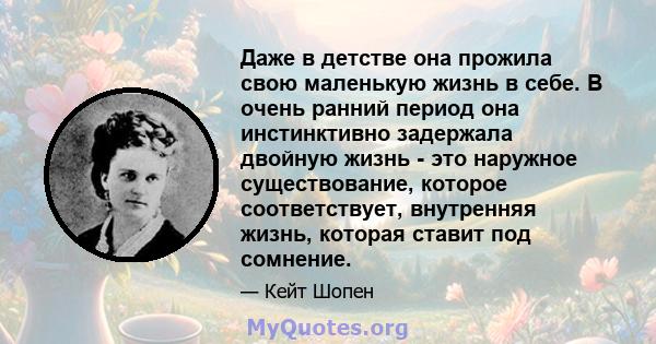 Даже в детстве она прожила свою маленькую жизнь в себе. В очень ранний период она инстинктивно задержала двойную жизнь - это наружное существование, которое соответствует, внутренняя жизнь, которая ставит под сомнение.