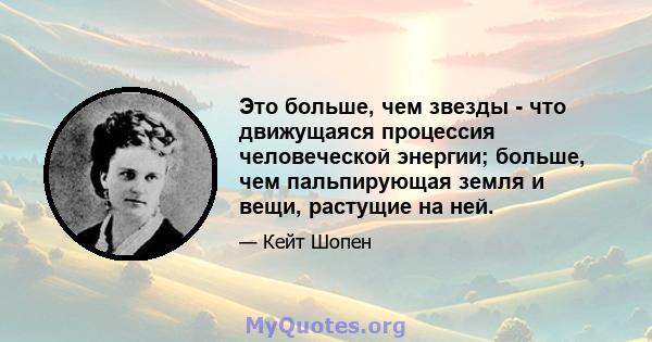 Это больше, чем звезды - что движущаяся процессия человеческой энергии; больше, чем пальпирующая земля и вещи, растущие на ней.