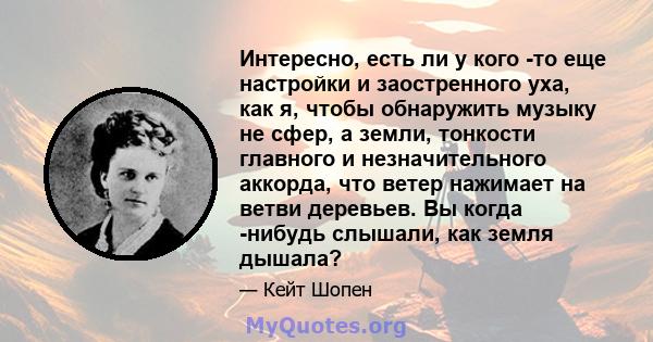 Интересно, есть ли у кого -то еще настройки и заостренного уха, как я, чтобы обнаружить музыку не сфер, а земли, тонкости главного и незначительного аккорда, что ветер нажимает на ветви деревьев. Вы когда -нибудь