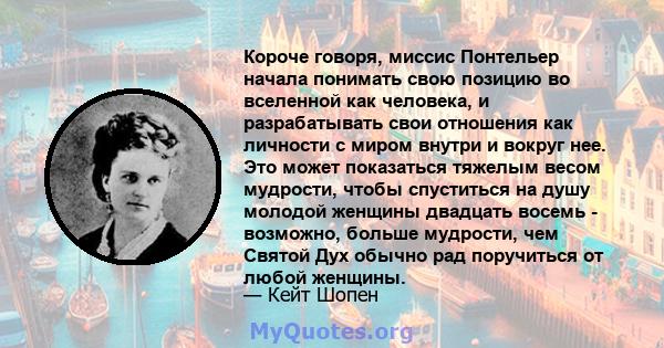 Короче говоря, миссис Понтельер начала понимать свою позицию во вселенной как человека, и разрабатывать свои отношения как личности с миром внутри и вокруг нее. Это может показаться тяжелым весом мудрости, чтобы