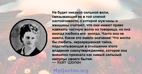 Не будет никакой сильной воли, связывающей ее в той слепой настойчивости, с которой мужчины и женщины считают, что они имеют право навязать частную волю на товарища, но она иногда любила его- иногда. Часто она не имела. 