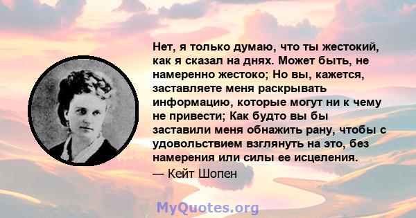 Нет, я только думаю, что ты жестокий, как я сказал на днях. Может быть, не намеренно жестоко; Но вы, кажется, заставляете меня раскрывать информацию, которые могут ни к чему не привести; Как будто вы бы заставили меня