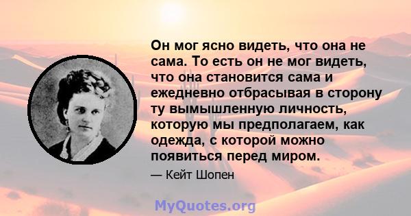 Он мог ясно видеть, что она не сама. То есть он не мог видеть, что она становится сама и ежедневно отбрасывая в сторону ту вымышленную личность, которую мы предполагаем, как одежда, с которой можно появиться перед миром.