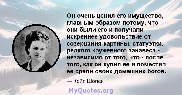 Он очень ценил его имущество, главным образом потому, что они были его и получали искреннее удовольствие от созерцания картины, статуэтки, редкого кружевного занавеса - независимо от того, что - после того, как он купил 