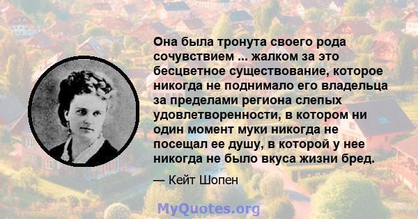 Она была тронута своего рода сочувствием ... жалком за это бесцветное существование, которое никогда не поднимало его владельца за пределами региона слепых удовлетворенности, в котором ни один момент муки никогда не