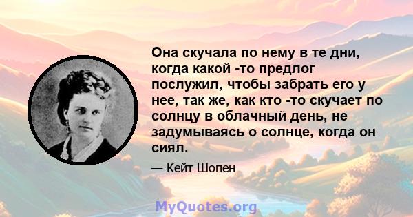 Она скучала по нему в те дни, когда какой -то предлог послужил, чтобы забрать его у нее, так же, как кто -то скучает по солнцу в облачный день, не задумываясь о солнце, когда он сиял.