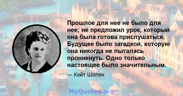 Прошлое для нее не было для нее; не предложил урок, который она была готова прислушаться. Будущее было загадкой, которую она никогда не пыталась проникнуть. Одно только настоящее было значительным.