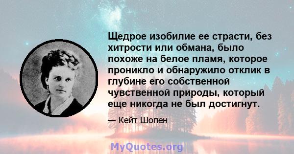 Щедрое изобилие ее страсти, без хитрости или обмана, было похоже на белое пламя, которое проникло и обнаружило отклик в глубине его собственной чувственной природы, который еще никогда не был достигнут.