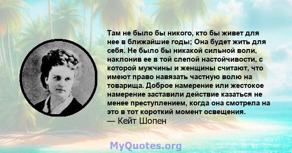 Там не было бы никого, кто бы живет для нее в ближайшие годы; Она будет жить для себя. Не было бы никакой сильной воли, наклонив ее в той слепой настойчивости, с которой мужчины и женщины считают, что имеют право