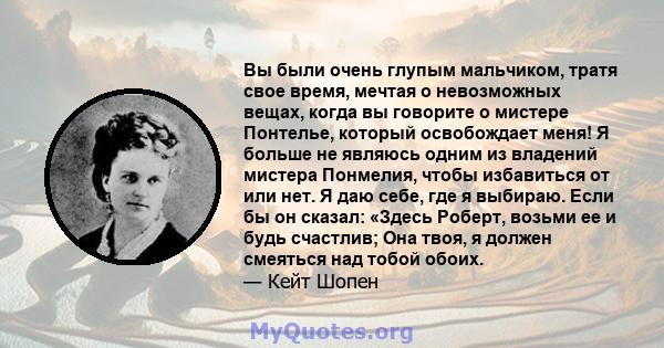 Вы были очень глупым мальчиком, тратя свое время, мечтая о невозможных вещах, когда вы говорите о мистере Понтелье, который освобождает меня! Я больше не являюсь одним из владений мистера Понмелия, чтобы избавиться от