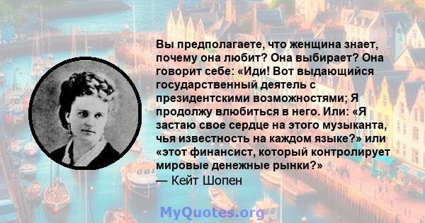 Вы предполагаете, что женщина знает, почему она любит? Она выбирает? Она говорит себе: «Иди! Вот выдающийся государственный деятель с президентскими возможностями; Я продолжу влюбиться в него. Или: «Я застаю свое сердце 