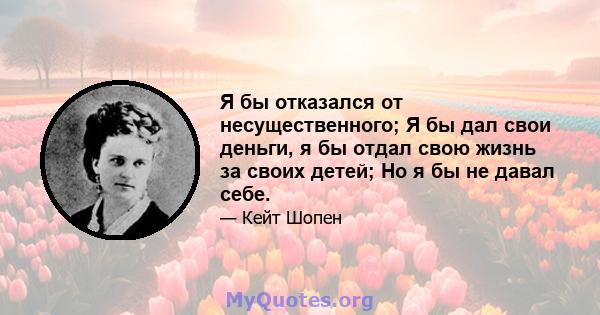 Я бы отказался от несущественного; Я бы дал свои деньги, я бы отдал свою жизнь за своих детей; Но я бы не давал себе.