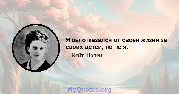 Я бы отказался от своей жизни за своих детей, но не я.