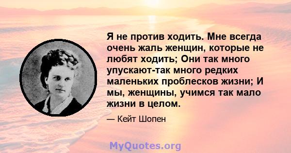 Я не против ходить. Мне всегда очень жаль женщин, которые не любят ходить; Они так много упускают-так много редких маленьких проблесков жизни; И мы, женщины, учимся так мало жизни в целом.