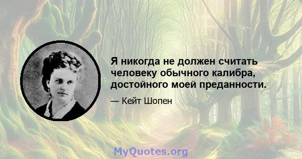 Я никогда не должен считать человеку обычного калибра, достойного моей преданности.