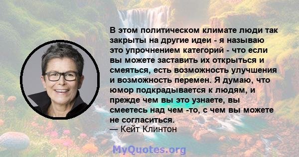 В этом политическом климате люди так закрыты на другие идеи - я называю это упрочнением категорий - что если вы можете заставить их открыться и смеяться, есть возможность улучшения и возможность перемен. Я думаю, что