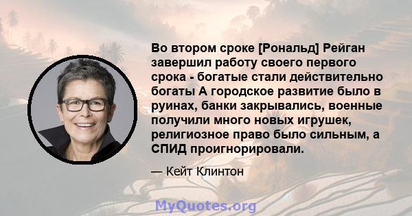 Во втором сроке [Рональд] Рейган завершил работу своего первого срока - богатые стали действительно богаты А городское развитие было в руинах, банки закрывались, военные получили много новых игрушек, религиозное право