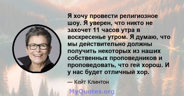 Я хочу провести религиозное шоу. Я уверен, что никто не захочет 11 часов утра в воскресенье утром. Я думаю, что мы действительно должны получить некоторых из наших собственных проповедников и проповедовать, что гей