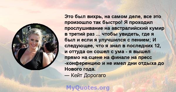 Это был вихрь, на самом деле, все это произошло так быстро! Я проходил прослушивание на австралийский кумир в третий раз ... чтобы увидеть, где я был и если я улучшился с пением; И следующее, что я знал в последних 12,