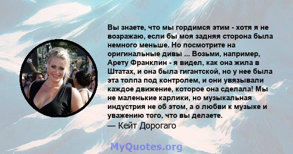 Вы знаете, что мы гордимся этим - хотя я не возражаю, если бы моя задняя сторона была немного меньше. Но посмотрите на оригинальные дивы ... Возьми, например, Арету Франклин - я видел, как она жила в Штатах, и она была