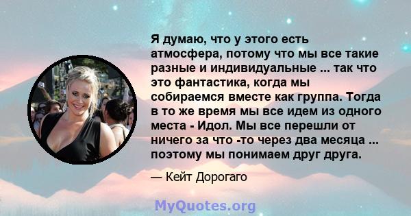 Я думаю, что у этого есть атмосфера, потому что мы все такие разные и индивидуальные ... так что это фантастика, когда мы собираемся вместе как группа. Тогда в то же время мы все идем из одного места - Идол. Мы все