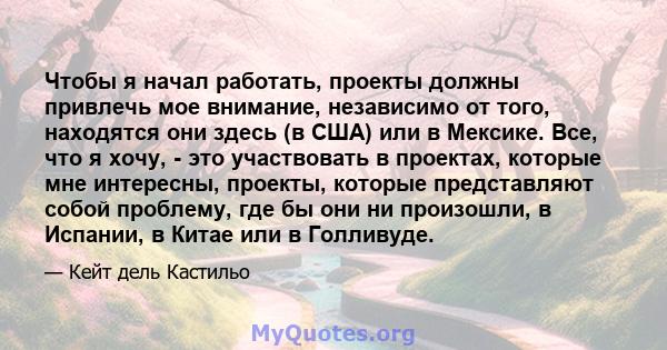 Чтобы я начал работать, проекты должны привлечь мое внимание, независимо от того, находятся они здесь (в США) или в Мексике. Все, что я хочу, - это участвовать в проектах, которые мне интересны, проекты, которые