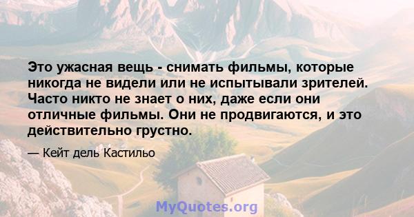 Это ужасная вещь - снимать фильмы, которые никогда не видели или не испытывали зрителей. Часто никто не знает о них, даже если они отличные фильмы. Они не продвигаются, и это действительно грустно.