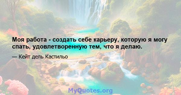 Моя работа - создать себе карьеру, которую я могу спать, удовлетворенную тем, что я делаю.