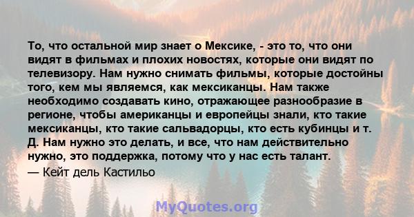 То, что остальной мир знает о Мексике, - это то, что они видят в фильмах и плохих новостях, которые они видят по телевизору. Нам нужно снимать фильмы, которые достойны того, кем мы являемся, как мексиканцы. Нам также