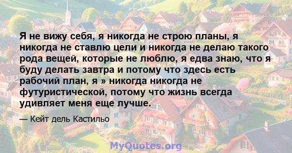 Я не вижу себя, я никогда не строю планы, я никогда не ставлю цели и никогда не делаю такого рода вещей, которые не люблю, я едва знаю, что я буду делать завтра и потому что здесь есть рабочий план, я » никогда никогда