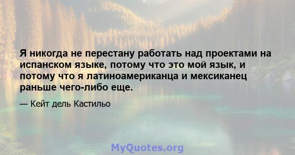 Я никогда не перестану работать над проектами на испанском языке, потому что это мой язык, и потому что я латиноамериканца и мексиканец раньше чего-либо еще.