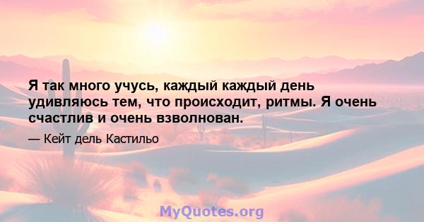 Я так много учусь, каждый каждый день удивляюсь тем, что происходит, ритмы. Я очень счастлив и очень взволнован.