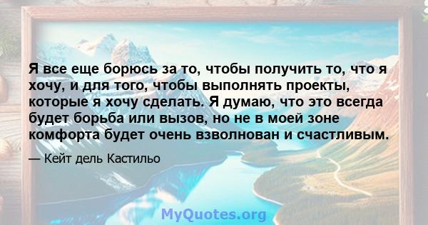 Я все еще борюсь за то, чтобы получить то, что я хочу, и для того, чтобы выполнять проекты, которые я хочу сделать. Я думаю, что это всегда будет борьба или вызов, но не в моей зоне комфорта будет очень взволнован и