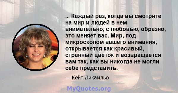 ... Каждый раз, когда вы смотрите на мир и людей в нем внимательно, с любовью, образно, это меняет вас. Мир, под микроскопом вашего внимания, открывается как красивый, странный цветок и возвращается вам так, как вы