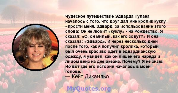 Чудесное путешествие Эдварда Тулана началось с того, что друг дал мне кролик куклу - прости меня, Эдвард, за использование этого слова; Он не любит «куклу» - на Рождество. Я сказал: «О, он милый, как его зовут?» И она