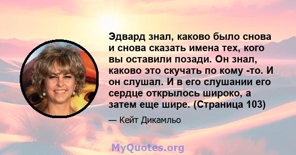 Эдвард знал, каково было снова и снова сказать имена тех, кого вы оставили позади. Он знал, каково это скучать по кому -то. И он слушал. И в его слушании его сердце открылось широко, а затем еще шире. (Страница 103)