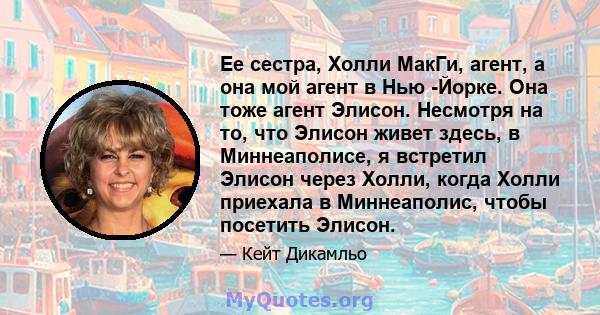 Ее сестра, Холли МакГи, агент, а она мой агент в Нью -Йорке. Она тоже агент Элисон. Несмотря на то, что Элисон живет здесь, в Миннеаполисе, я встретил Элисон через Холли, когда Холли приехала в Миннеаполис, чтобы