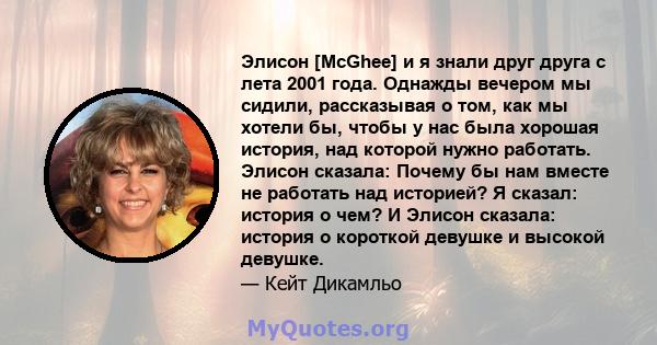 Элисон [McGhee] и я знали друг друга с лета 2001 года. Однажды вечером мы сидили, рассказывая о том, как мы хотели бы, чтобы у нас была хорошая история, над которой нужно работать. Элисон сказала: Почему бы нам вместе