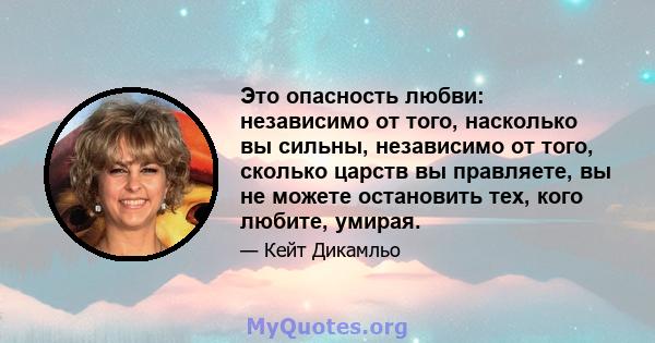 Это опасность любви: независимо от того, насколько вы сильны, независимо от того, сколько царств вы правляете, вы не можете остановить тех, кого любите, умирая.