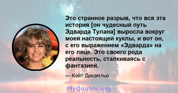 Это странное разрыв, что вся эта история [он чудесный путь Эдварда Тулана] выросла вокруг моей настоящей куклы, и вот он, с его выражением «Эдварда» на его лице. Это своего рода реальность, сталкиваясь с фантазией.