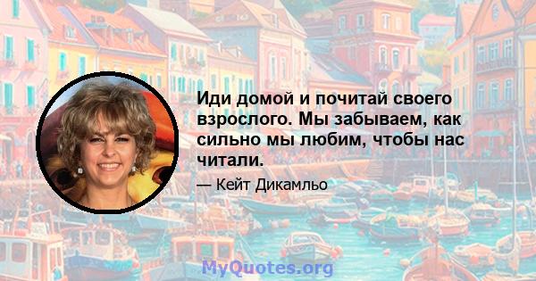 Иди домой и почитай своего взрослого. Мы забываем, как сильно мы любим, чтобы нас читали.