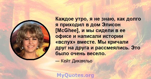 Каждое утро, я не знаю, как долго я приходил в дом Элисон [McGhee], и ​​мы сидели в ее офисе и написали истории «вслух» вместе. Мы кричали друг на друга и рассмеялись. Это было очень весело.